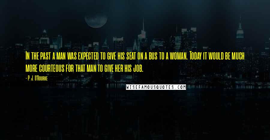 P. J. O'Rourke Quotes: In the past a man was expected to give his seat on a bus to a woman. Today it would be much more courteous for that man to give her his job.