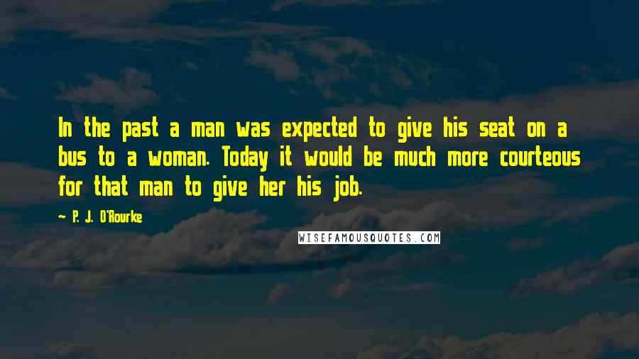 P. J. O'Rourke Quotes: In the past a man was expected to give his seat on a bus to a woman. Today it would be much more courteous for that man to give her his job.