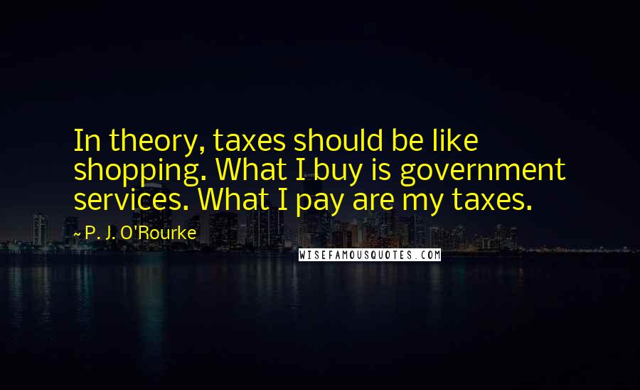 P. J. O'Rourke Quotes: In theory, taxes should be like shopping. What I buy is government services. What I pay are my taxes.