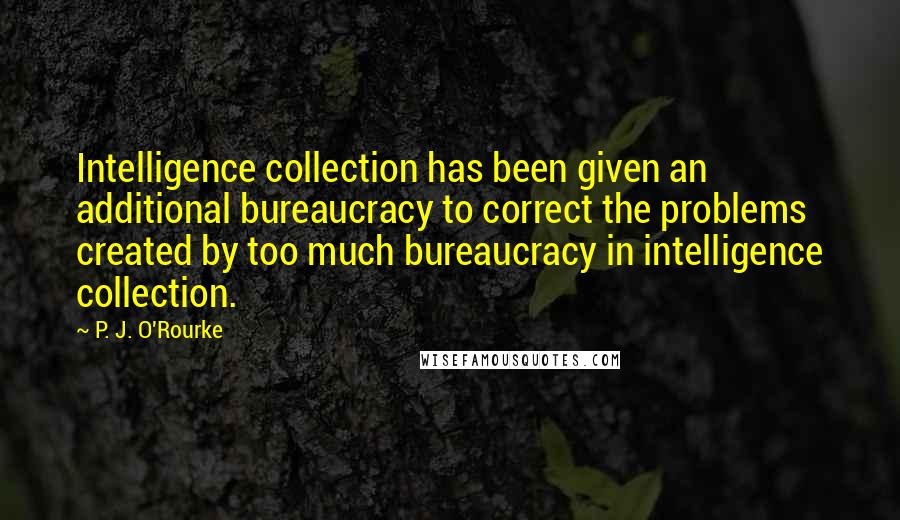 P. J. O'Rourke Quotes: Intelligence collection has been given an additional bureaucracy to correct the problems created by too much bureaucracy in intelligence collection.