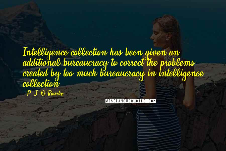P. J. O'Rourke Quotes: Intelligence collection has been given an additional bureaucracy to correct the problems created by too much bureaucracy in intelligence collection.