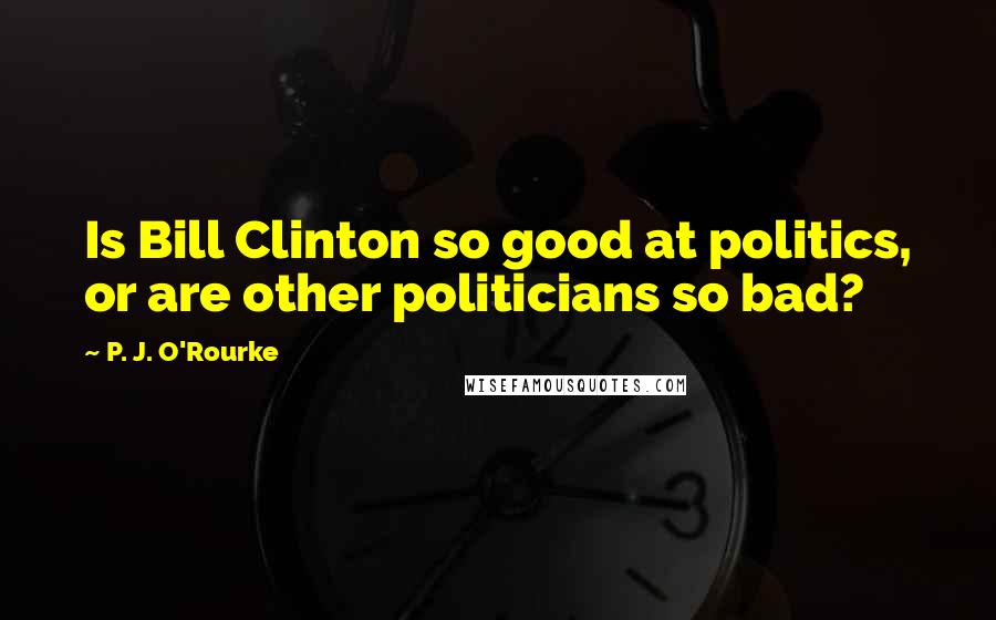 P. J. O'Rourke Quotes: Is Bill Clinton so good at politics, or are other politicians so bad?