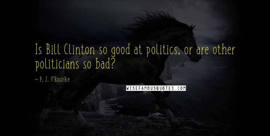 P. J. O'Rourke Quotes: Is Bill Clinton so good at politics, or are other politicians so bad?