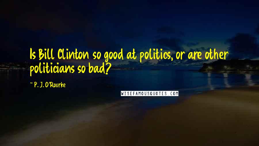 P. J. O'Rourke Quotes: Is Bill Clinton so good at politics, or are other politicians so bad?