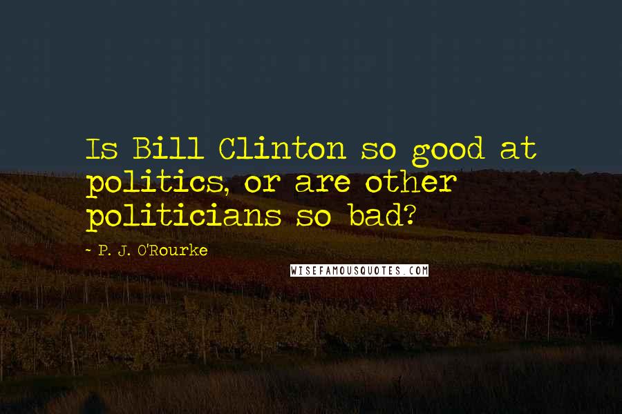 P. J. O'Rourke Quotes: Is Bill Clinton so good at politics, or are other politicians so bad?