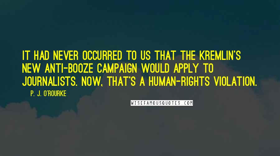 P. J. O'Rourke Quotes: It had never occurred to us that the Kremlin's new anti-booze campaign would apply to journalists. Now, that's a human-rights violation.