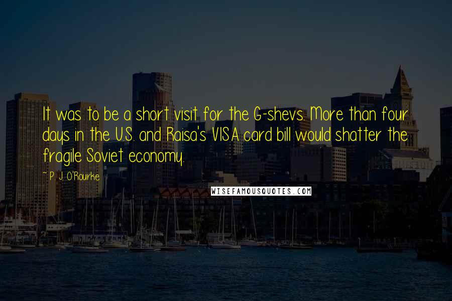 P. J. O'Rourke Quotes: It was to be a short visit for the G-shevs. More than four days in the U.S. and Raisa's VISA card bill would shatter the fragile Soviet economy.