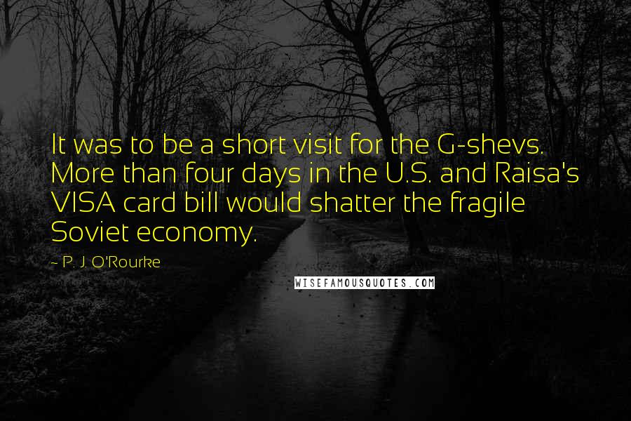 P. J. O'Rourke Quotes: It was to be a short visit for the G-shevs. More than four days in the U.S. and Raisa's VISA card bill would shatter the fragile Soviet economy.