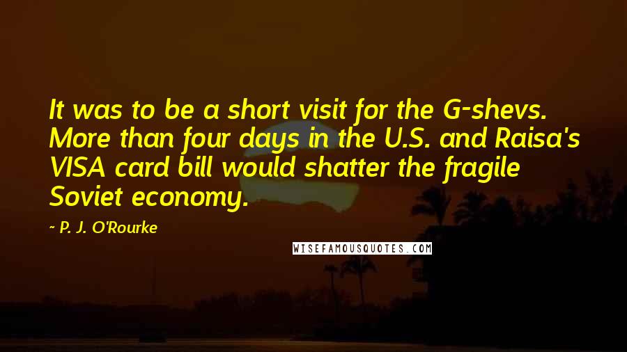 P. J. O'Rourke Quotes: It was to be a short visit for the G-shevs. More than four days in the U.S. and Raisa's VISA card bill would shatter the fragile Soviet economy.