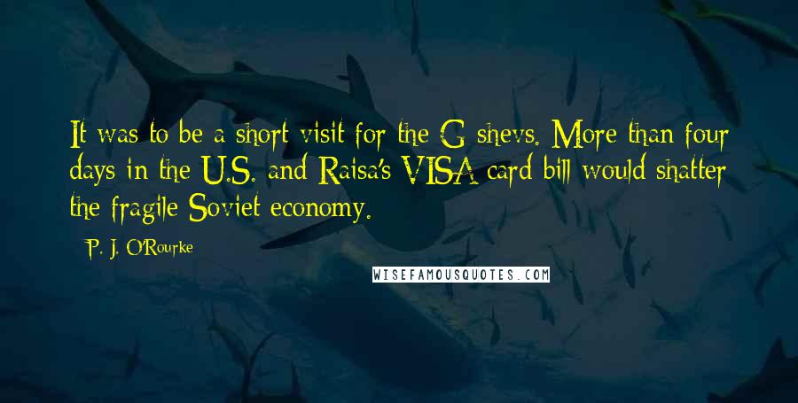 P. J. O'Rourke Quotes: It was to be a short visit for the G-shevs. More than four days in the U.S. and Raisa's VISA card bill would shatter the fragile Soviet economy.