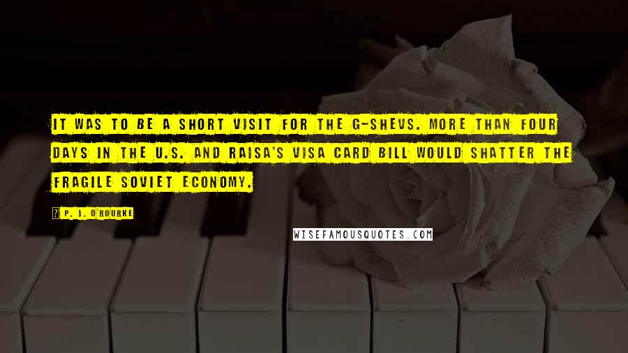 P. J. O'Rourke Quotes: It was to be a short visit for the G-shevs. More than four days in the U.S. and Raisa's VISA card bill would shatter the fragile Soviet economy.