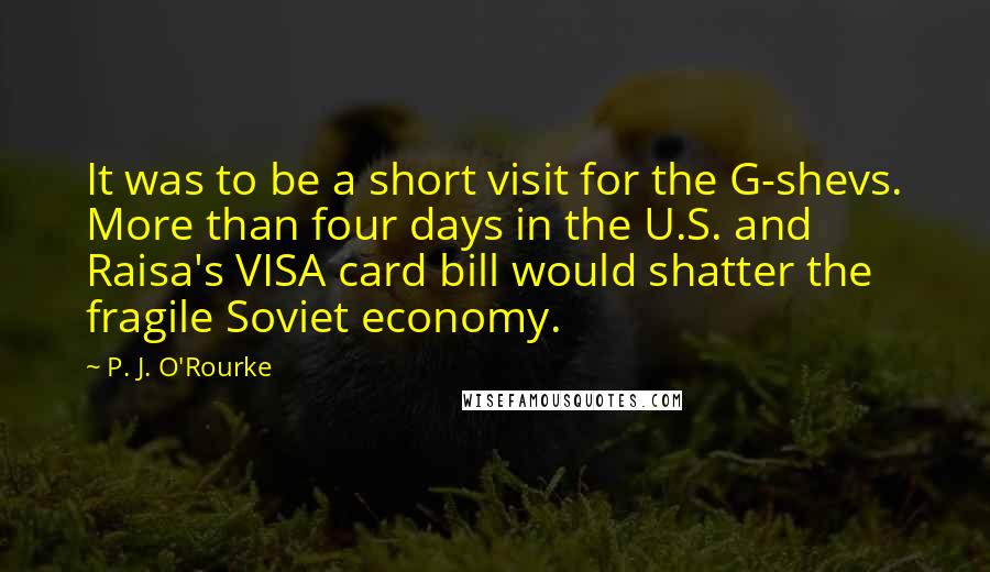 P. J. O'Rourke Quotes: It was to be a short visit for the G-shevs. More than four days in the U.S. and Raisa's VISA card bill would shatter the fragile Soviet economy.