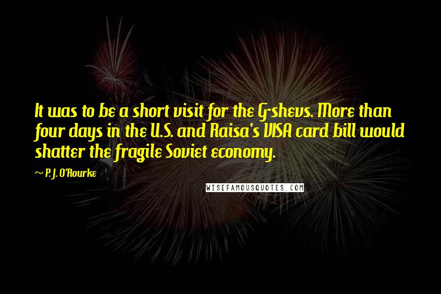 P. J. O'Rourke Quotes: It was to be a short visit for the G-shevs. More than four days in the U.S. and Raisa's VISA card bill would shatter the fragile Soviet economy.