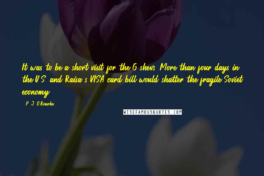 P. J. O'Rourke Quotes: It was to be a short visit for the G-shevs. More than four days in the U.S. and Raisa's VISA card bill would shatter the fragile Soviet economy.