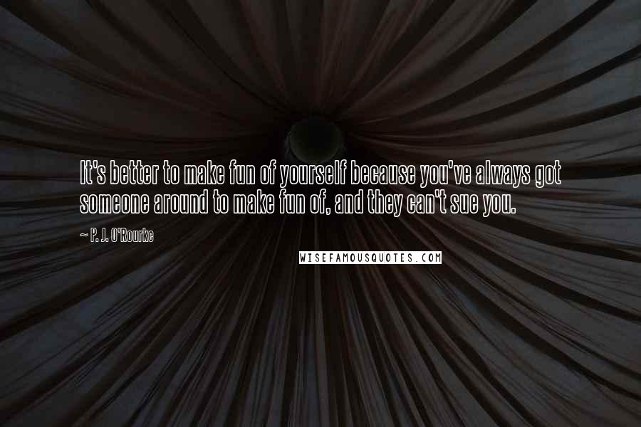 P. J. O'Rourke Quotes: It's better to make fun of yourself because you've always got someone around to make fun of, and they can't sue you.