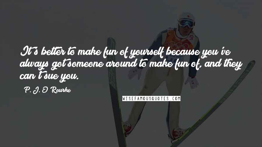 P. J. O'Rourke Quotes: It's better to make fun of yourself because you've always got someone around to make fun of, and they can't sue you.