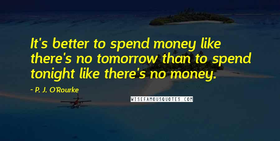 P. J. O'Rourke Quotes: It's better to spend money like there's no tomorrow than to spend tonight like there's no money.