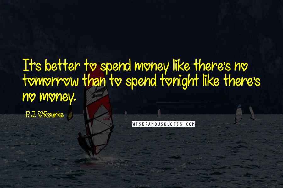 P. J. O'Rourke Quotes: It's better to spend money like there's no tomorrow than to spend tonight like there's no money.