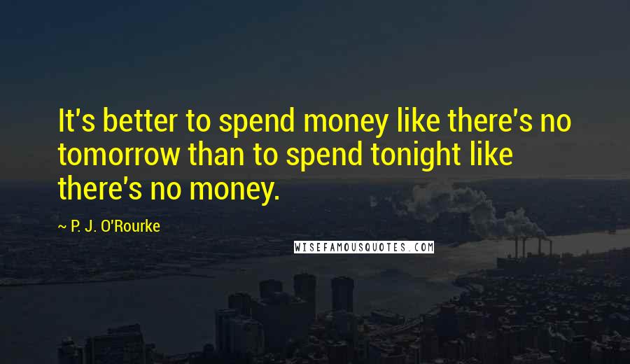 P. J. O'Rourke Quotes: It's better to spend money like there's no tomorrow than to spend tonight like there's no money.