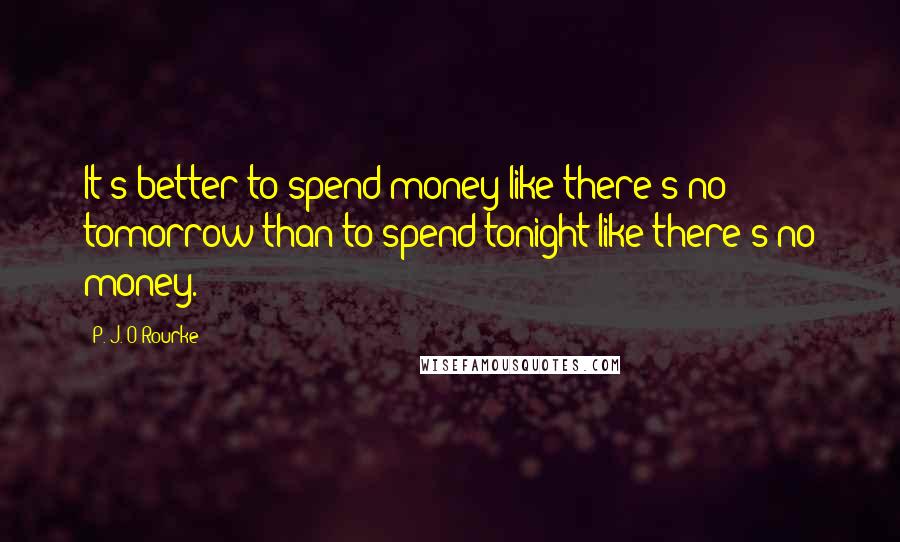 P. J. O'Rourke Quotes: It's better to spend money like there's no tomorrow than to spend tonight like there's no money.