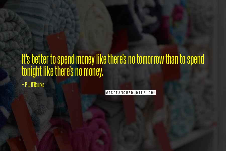 P. J. O'Rourke Quotes: It's better to spend money like there's no tomorrow than to spend tonight like there's no money.