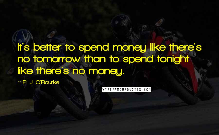 P. J. O'Rourke Quotes: It's better to spend money like there's no tomorrow than to spend tonight like there's no money.