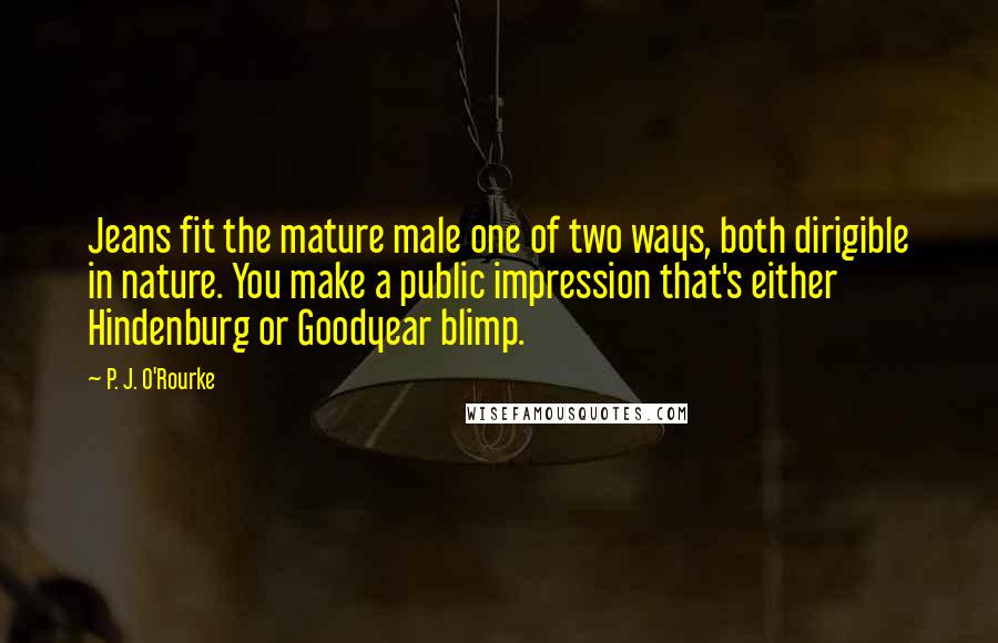 P. J. O'Rourke Quotes: Jeans fit the mature male one of two ways, both dirigible in nature. You make a public impression that's either Hindenburg or Goodyear blimp.