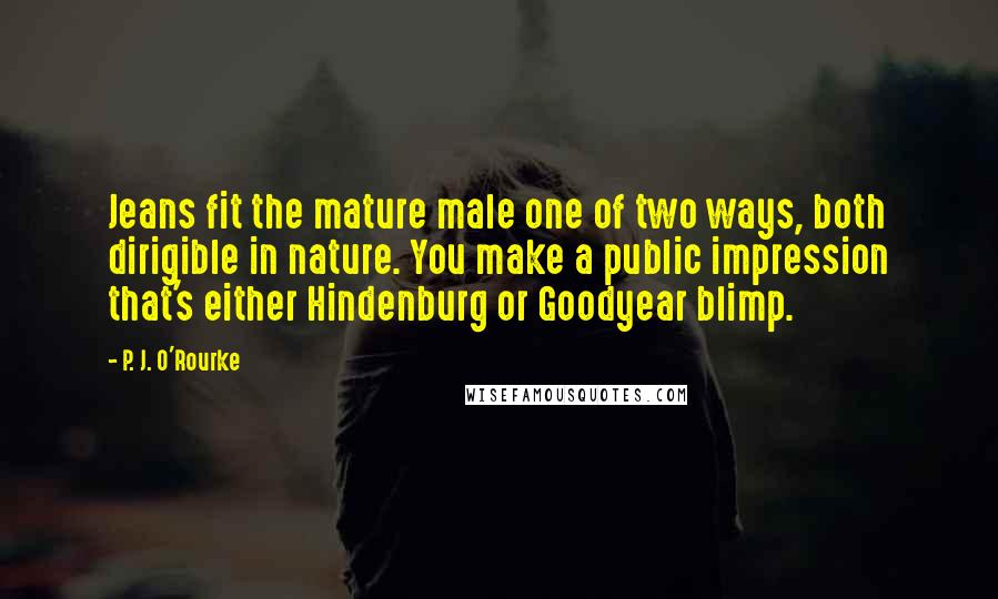 P. J. O'Rourke Quotes: Jeans fit the mature male one of two ways, both dirigible in nature. You make a public impression that's either Hindenburg or Goodyear blimp.