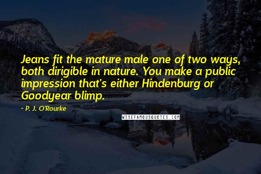 P. J. O'Rourke Quotes: Jeans fit the mature male one of two ways, both dirigible in nature. You make a public impression that's either Hindenburg or Goodyear blimp.