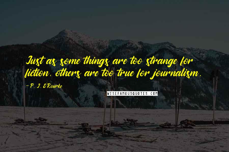 P. J. O'Rourke Quotes: Just as some things are too strange for fiction, others are too true for journalism.