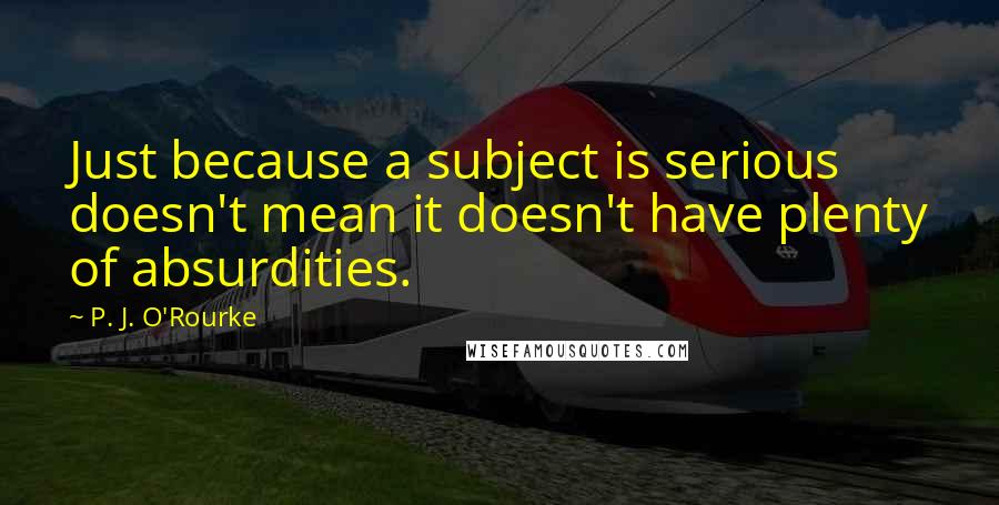 P. J. O'Rourke Quotes: Just because a subject is serious doesn't mean it doesn't have plenty of absurdities.