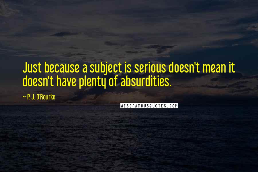 P. J. O'Rourke Quotes: Just because a subject is serious doesn't mean it doesn't have plenty of absurdities.