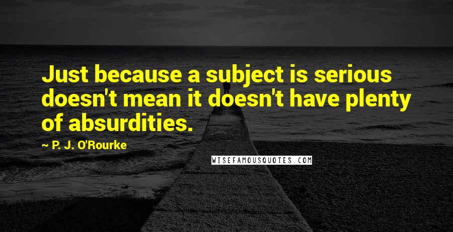 P. J. O'Rourke Quotes: Just because a subject is serious doesn't mean it doesn't have plenty of absurdities.