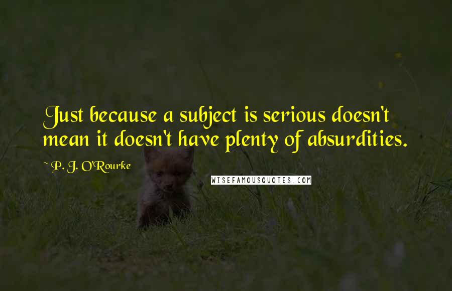 P. J. O'Rourke Quotes: Just because a subject is serious doesn't mean it doesn't have plenty of absurdities.