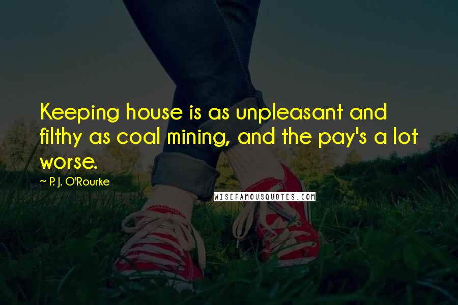 P. J. O'Rourke Quotes: Keeping house is as unpleasant and filthy as coal mining, and the pay's a lot worse.