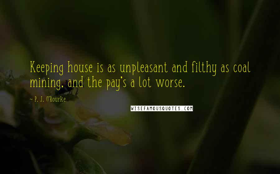 P. J. O'Rourke Quotes: Keeping house is as unpleasant and filthy as coal mining, and the pay's a lot worse.