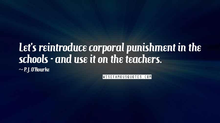P. J. O'Rourke Quotes: Let's reintroduce corporal punishment in the schools - and use it on the teachers.