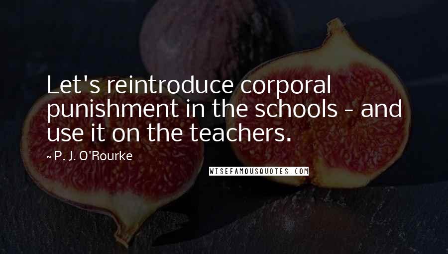 P. J. O'Rourke Quotes: Let's reintroduce corporal punishment in the schools - and use it on the teachers.