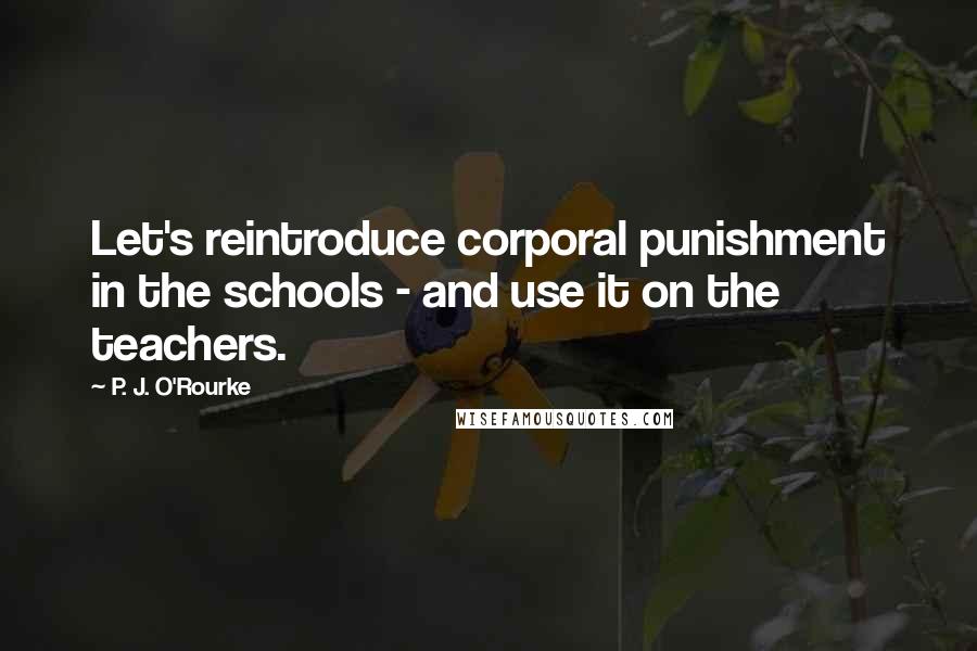 P. J. O'Rourke Quotes: Let's reintroduce corporal punishment in the schools - and use it on the teachers.