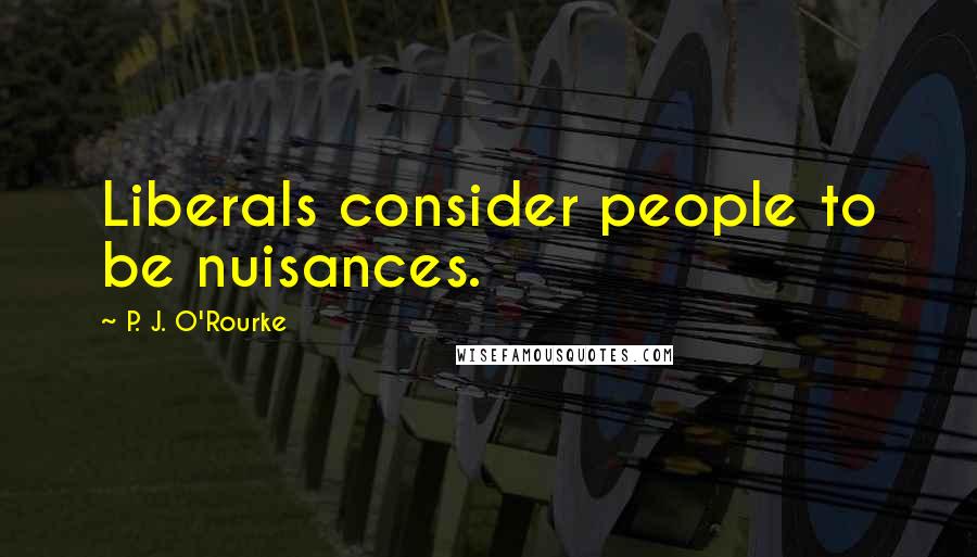 P. J. O'Rourke Quotes: Liberals consider people to be nuisances.
