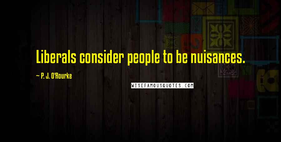 P. J. O'Rourke Quotes: Liberals consider people to be nuisances.