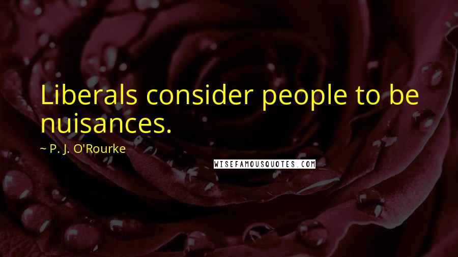 P. J. O'Rourke Quotes: Liberals consider people to be nuisances.