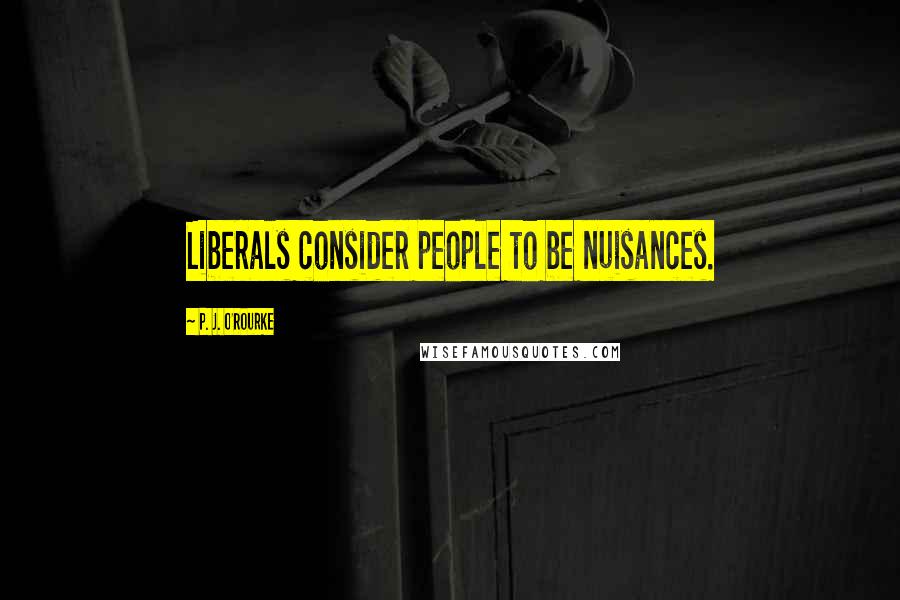 P. J. O'Rourke Quotes: Liberals consider people to be nuisances.