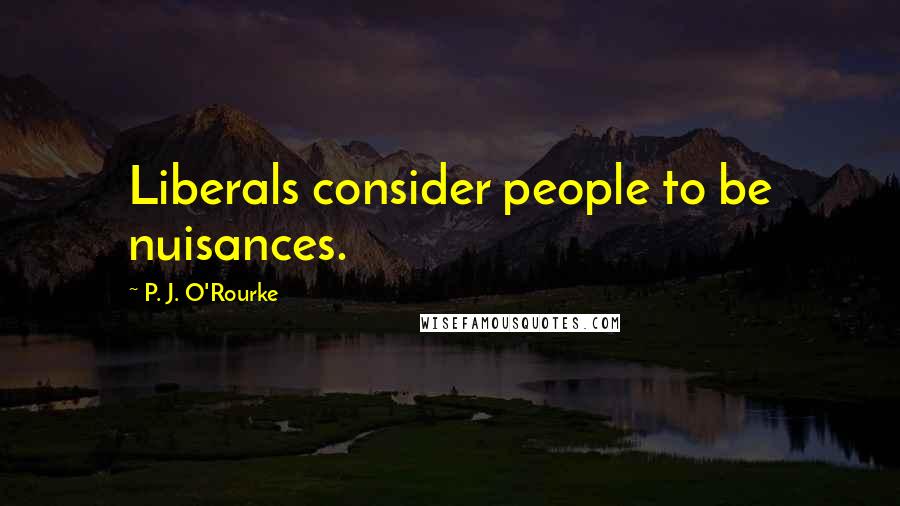 P. J. O'Rourke Quotes: Liberals consider people to be nuisances.
