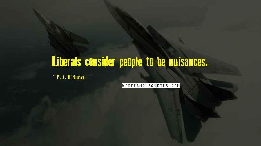 P. J. O'Rourke Quotes: Liberals consider people to be nuisances.