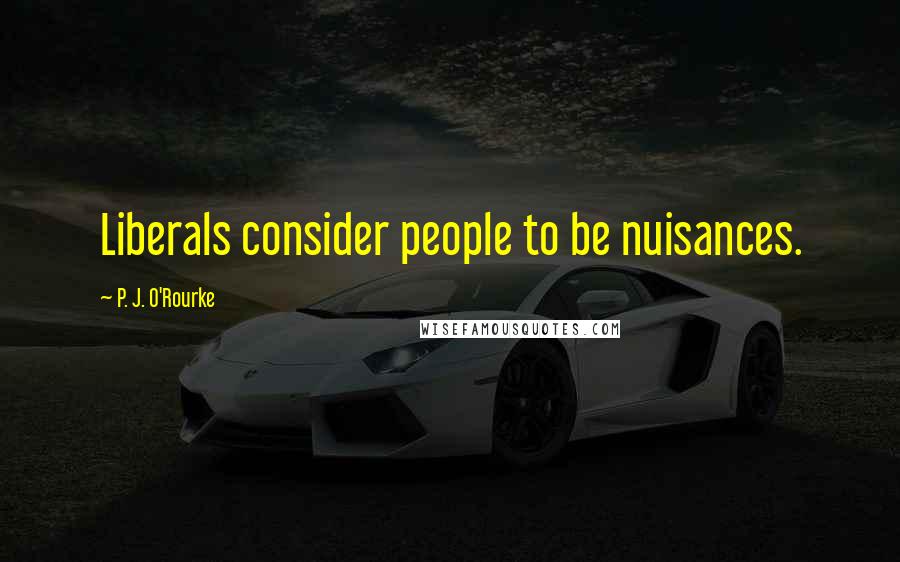 P. J. O'Rourke Quotes: Liberals consider people to be nuisances.