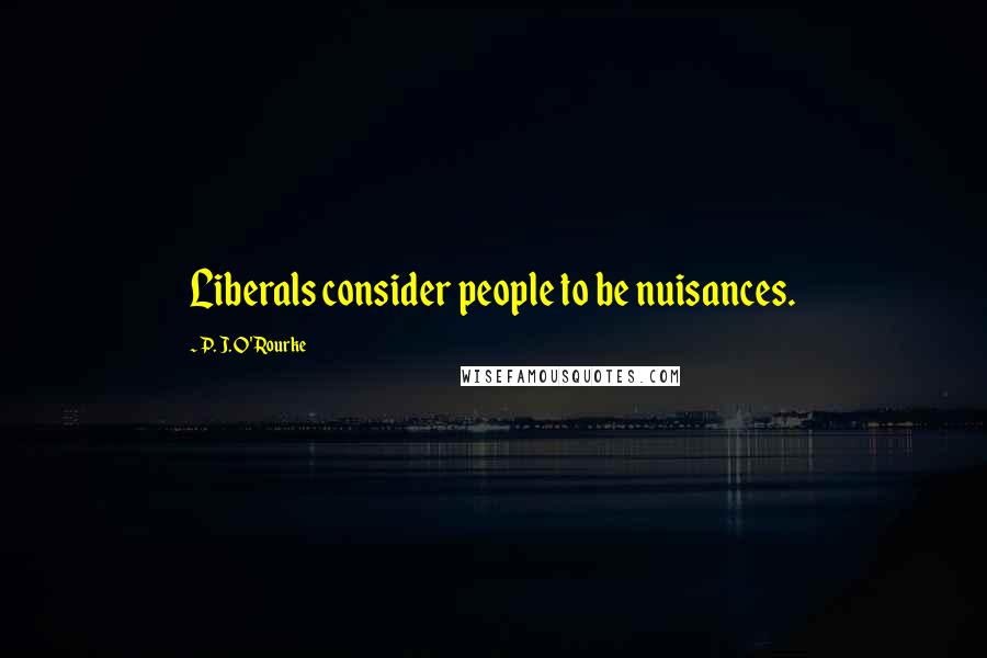 P. J. O'Rourke Quotes: Liberals consider people to be nuisances.