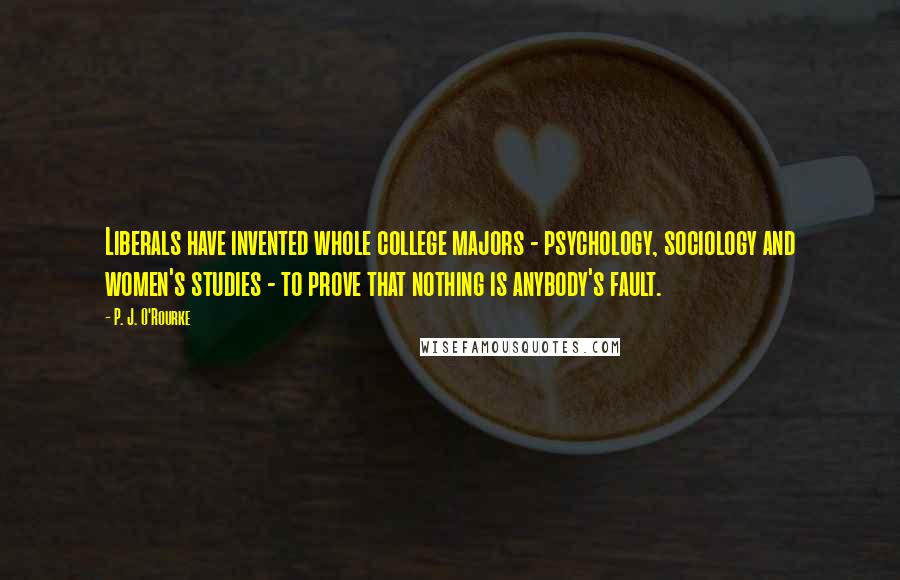 P. J. O'Rourke Quotes: Liberals have invented whole college majors - psychology, sociology and women's studies - to prove that nothing is anybody's fault.