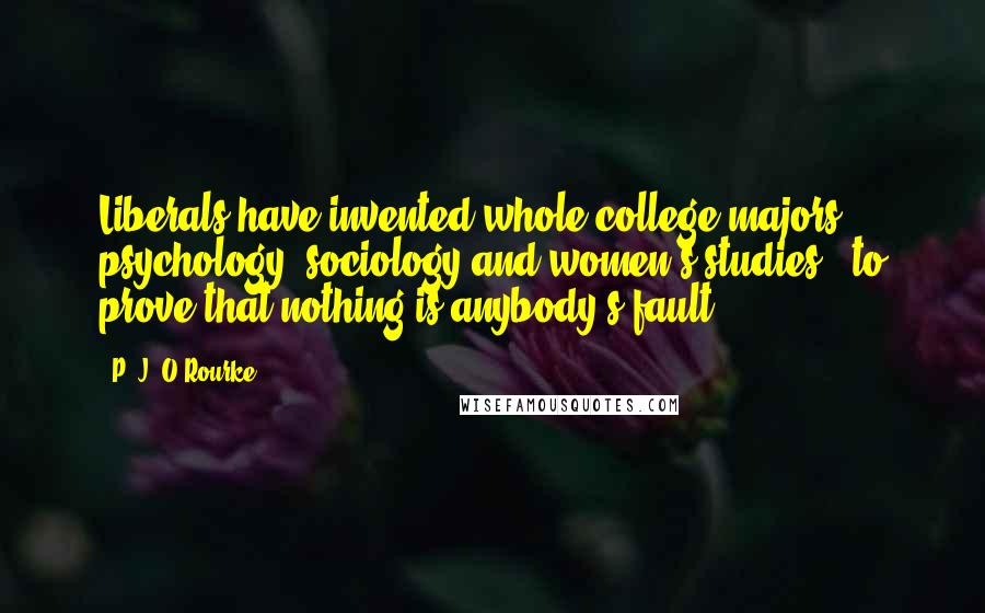 P. J. O'Rourke Quotes: Liberals have invented whole college majors - psychology, sociology and women's studies - to prove that nothing is anybody's fault.