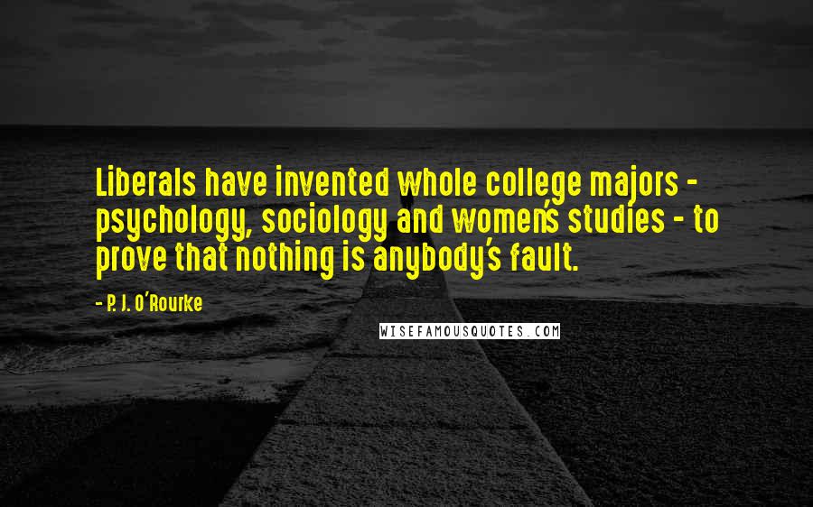 P. J. O'Rourke Quotes: Liberals have invented whole college majors - psychology, sociology and women's studies - to prove that nothing is anybody's fault.